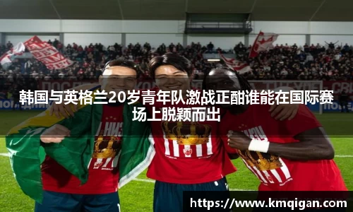 韩国与英格兰20岁青年队激战正酣谁能在国际赛场上脱颖而出