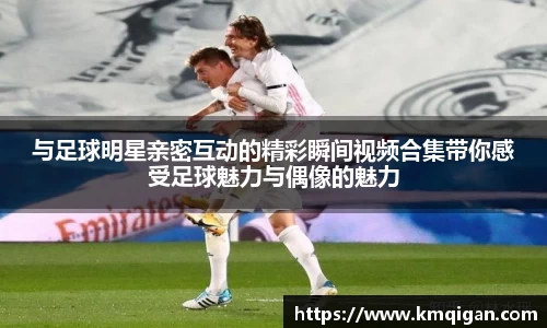 与足球明星亲密互动的精彩瞬间视频合集带你感受足球魅力与偶像的魅力